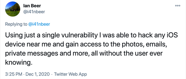 Twitter post: @i41nbeer Using just a single vulnerability I was able to hack any iOS device near me and gain access to the photos, emails, private messages and more, all without the user ever knowing. 3:25 PM · Dec 1, 2020·